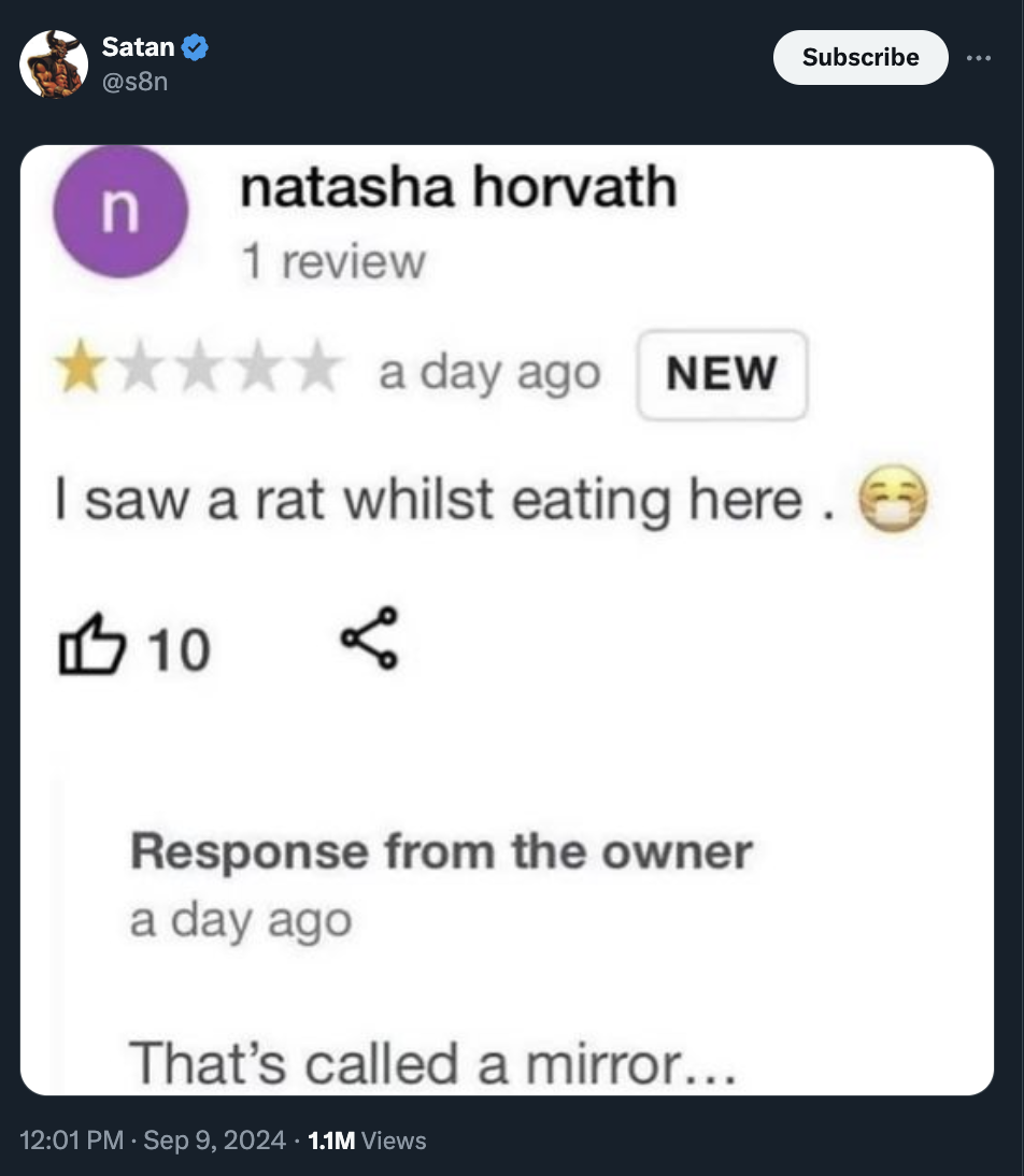 screenshot - Satan Subscribe n natasha horvath 1 review a day ago New I saw a rat whilst eating here. 110 . Response from the owner a day ago That's called a mirror... 1.1M Views